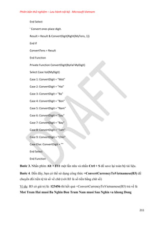 Phiên bản thử nghiệm – Lưu hành nội bộ - Microsoft Vietnam
211
End Select
' Convert ones place digit.
Result = Result & ConvertDigit(Right(MyTens, 1))
End If
ConvertTens = Result
End Function
Private Function ConvertDigit(ByVal MyDigit)
Select Case Val(MyDigit)
Case 1: ConvertDigit = "Mot"
Case 2: ConvertDigit = "Hai"
Case 3: ConvertDigit = "Ba"
Case 4: ConvertDigit = "Bon"
Case 5: ConvertDigit = "Nam"
Case 6: ConvertDigit = "Sau"
Case 7: ConvertDigit = "Bay"
Case 8: ConvertDigit = "Tam"
Case 9: ConvertDigit = "Chin"
Case Else: ConvertDigit = ""
End Select
End Function
Bước 3. Nhấn phím Alt + F11 một lần nữa và nhấn Ctrl + S để save lại toàn bộ tài liệu.
Bước 4. Đ n đây, bạn có thể sử dụng công thức =ConvertCurrencyToVietnamese(B3) để
chuyển đổi tiền tệ từ s về chữ (với B3 là s tiền bằng chữ s )
Ví dụ: B3 có giá trị là: 123456 thì k t quả =ConvertCurrencyToVietnamese(B3) trả về là
Mot Tram Hai muoi Ba Nghin Bon Tram Nam muoi Sau Nghin va khong Dong
 
