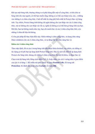 Phiên bản thử nghiệm – Lưu hành nội bộ - Microsoft Vietnam
213
Khi tạo một bảng tính, thường chúng ta sẽ phải dùng đ n một s công thức, và khi chia sẻ
bảng tính cho m i người, có thể bạn mu n rằng, không ai có thể can thiệp (xóa, sửa...) những
vào những ô có chứa công thức. Cách dễ nhất là cũng phổ bi n nhất là Protect (bảo vệ) bảng
tính. Tuy nhiên, Protect bảng tính không chỉ ngăn không cho can thiệp vào các ô chứa công
thức, mà nó không cho can thiệp vào tất cả, nghĩa là không ai có thể làm gì bảng tính của bạn.
Đôi khi, bạn lại không mu n như vậy, bạn chỉ mu n bảo vệ các ô chứa công thức thôi, còn
những ô chứa dữ liệu thì không.
Có ba giải pháp để th c hiện điều này: Khóa những ô chứa công thức, sử dụng chức năng
Data-validation cho các ô chứa công thức, và t động bật tắt chức năng bảo vệ.
Khóa các ô chứa công thức
Theo mặc định, tất cả các ô trong bảng tính đều được khóa (locked), tuy nhiên, nó chẳng có
tác dụng gì trừ phi bạn áp dụng lệnh Protect bảng tính. Đây là cách dễ nhất để áp dụng lệnh
Protect cho bảng tính, nhưng chỉ những ô chứa công thức thì mới bị khóa, và được bảo vệ:
Ch n toàn bộ bảng tính, bằng cách nhấn Ctrl+A, hoặc nhấn vào cái ô vuông nằm ở giao điểm
của cột A và hàng 1. Rồi nhấn nút phải chuột và ch n Format Cells, rồi trong tab
Protection, bỏ đánh dấu ở tùy ch n Locked, rồi nhấn OK:
 