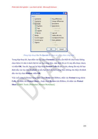 Phiên bản thử nghiệm – Lưu hành nội bộ - Microsoft Vietnam
215
Dùng hộp thoại Go To Special để chọn các ô có chứa công thức
Trong hộp thoại đó, bạn nhấn vào tùy ch n Formulas, và n u cần thi t thì ch n hoặc không
ch n thêm 4 ô nhỏ ở dưới (liệt kê các loại công thức, mặc định thì cả 4 ô này đều được ch n),
và nhấn OK. Sau đó, bạn mở lại hộp thoại Format Cells đã nói ở trên, nhưng lần này thì bạn
đánh dấu vào tùy ch n Locked, và n u bạn thích ẩn luôn công thức (không cho thấy) thì đánh
dấu vào tùy ch n Hidden, nhấn OK.
Việc cu i cùng là Protect bảng tính: Ch n Home trên Ribbon, nhấn vào Format trong nhóm
Cells, rồi nhấn vào Protect Sheet...; hoặc ch n Review trên Ribbon, rồi nhấn vào Protect
Sheet [E2003: Tools | Protection | Protect Worksheet]:
 