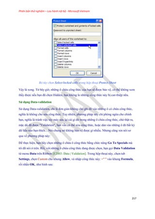 Phiên bản thử nghiệm – Lưu hành nội bộ - Microsoft Vietnam
217
Bỏ tùy chọn Select locked cells trong hộp thoại Protect Sheet
Vậy là xong. Từ bây giờ, những ô chứa công thức của bạn sẽ được bảo vệ, có thể không xem
thấy được n u bạn đã ch n Hidden, bạn không lo những công thức này bị can thiệp nữa.
Sử dụng Data-validation
Sử dụng Data-validation, chỉ là đơn giản không cho ghi đè vào những ô có chứa công thức,
nghĩa là không cho sửa công thức. Tuy nhiên, phương pháp này chỉ phòng ngừa cho chính
bạn, nghĩa là tránh việc táy máy sửa lại cái gì đó trong những ô chứa công thức, chứ thật ra,
mặc dù đã được "Validation", bạn vẫn có thể xóa công thức, hoặc dán vào những ô đó bất kỳ
dữ liệu nào bạn thích... Nói chung nó không bảo vệ được gì nhiều. Nhưng cũng xin nói sơ
qua về phương pháp này:
Để th c hiện, bạn hãy ch n những ô chứa ô công thức bằng chức năng Go To Specials mà
tôi đã nói ở trên. Rồi, với những ô chứa công thức đang được ch n, bạn g i Data Validation
từ menu Data trên Ribbon [E2003: Data | Validation]. Trong hộp thoại này, ch n tab
Settings, ch n Custom cho khung Allow, và nhập công thức này: =" " vào khung Formula,
rồi nhấn OK, như hình sau:
 
