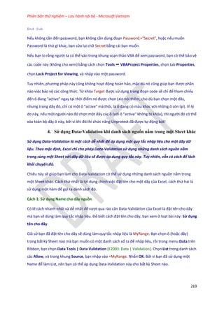 Phiên bản thử nghiệm – Lưu hành nội bộ - Microsoft Vietnam
219
End Sub
Nếu không cần đến password, bạn không cần ùng đoạn Password:="Secret", hoặc nếu muốn
Password là thứ gì khác, bạn sửa lại chữ Secret bằng cái bạn muốn.
Nếu bạn lo rằng người ta có thể vào trong khung soạn thảo VBA để xem password, bạn có thể bảo vệ
các code này (không cho xem) bằng cách chọn Tools ➝ VBAProject Properties, chọn tab Properties,
chọn Lock Project for Viewing, và nhập vào một password.
Tuy nhiên, phương pháp này cũng không hoạt động hoàn hảo, mặc ù nó cũng gi p bạn được phần
nào việc bảo vệ các công thức. Từ khóa Target được sử dụng trong đoạn code sẽ chỉ để tham chiếu
đến ô đang "active" ngay tại thời điểm nó được chọn (xin nói thêm, cho dù bạn chọn một dãy,
nhưng trong ãy đó, chỉ có một ô "active" mà thôi, là ô đang có màu khác với những ô còn lại). Vì lý
do này, nếu một người nào đó chọn một dãy các ô (với ô "active" không bị khóa), thì người đó có thể
xóa toàn bộ dãy ô này, bởi vì khi đó thì chức năng Unprotect đã được tự động bật!
4. Sử dụng Data-Validation khi danh sách nguồn nằm trong một Sheet khác
Sử dụng Data-Validation là một cách dễ nhất để áp dụng một quy tắc nhập liệu cho một dãy dữ
liệu. Theo mặc định, Excel chỉ cho phép Data-Validation sử dụng những danh sách nguồn nằm
trong cùng một Sheet với dãy dữ liệu sẽ được áp dụng quy tắc này. Tuy nhiên, vẫn có cách để lách
khỏi chuyện đó.
Chiêu này sẽ giúp bạn làm cho Data-Validation có thể sử dụng những danh sách nguồn nằm trong
một Sheet khác. Cách thứ nhất là lợi dụng chính việc đặt tên cho một dãy của Excel, cách thứ hai là
sử dụng một hàm để gọi ra anh sách đó.
Cách 1: Sử dụng Name cho dãy nguồn
Có lẽ cách nhanh nhất và dễ nhất để vượt qua rào cản Data-Validation của Excel là đặt tên cho dãy
mà bạn sẽ dùng làm quy tắc nhập liệu. Để biết cách đặt tên cho dãy, bạn xem ở loạt bài này: Sử dụng
tên cho dãy.
Giả sử bạn đã đặt tên cho dãy sẽ dùng làm quy tắc nhập liệu là MyRange. Bạn chọn ô (hoặc dãy)
trong bất kz Sheet nào mà bạn muốn có một danh sách xổ ra để nhập liệu, rồi trong menu Data trên
Ribbon, bạn chọn Data Tools | Data Validation [E2003: Data | Validation]. Chọn List trong danh sách
các Allow, và trong khung Source, bạn nhập vào =MyRange. Nhấn OK. Bởi vì bạn đã sử dụng một
Name để làm List, nên bạn có thể áp dụng Data-Validation này cho bất kz Sheet nào.
 