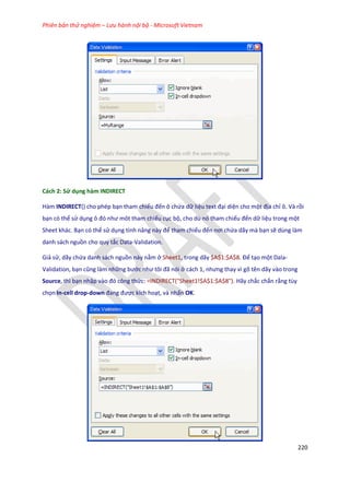 Phiên bản thử nghiệm – Lưu hành nội bộ - Microsoft Vietnam
220
Cách 2: Sử dụng hàm INDIRECT
Hàm INDIRECT() cho phép bạn tham chiếu đến ô chứa dữ liệu text đại diện cho một địa chỉ ô. Và rồi
bạn có thể sử dụng ô đó như môt tham chiếu cục bộ, cho dù nó tham chiếu đến dữ liệu trong một
Sheet khác. Bạn có thể sử dụng tính năng này để tham chiếu đến nơi chứa dãy mà bạn sẽ dùng làm
danh sách nguồn cho quy tắc Data-Validation.
Giả sử, dãy chứa danh sách nguồn này nằm ở Sheet1, trong dãy $A$1:$A$8. Để tạo một Dala-
Validation, bạn cũng làm những bước như tôi đã nói ở cách 1, nhưng thay vì gõ tên ãy vào trong
Source, thì bạn nhập vào đó công thức: =INDIRECT("Sheet1!$A$1:$A$8"). Hãy chắc chắn rằng tùy
chọn In-cell drop-down đang được kích hoạt, và nhấn OK.
 