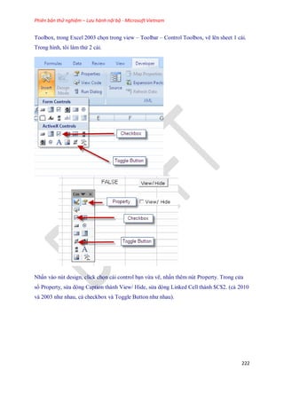 Phiên bản thử nghiệm – Lưu hành nội bộ - Microsoft Vietnam
222
Toolbox, trong Excel 2003 ch n trong view – Toolbar – Control Toolbox, vẽ lên sheet 1 cái.
Trong hình, tôi làm thử 2 cái.
.................
Nhấn vào nút design, click ch n cái control bạn vừa vẽ, nhấn thêm nút Property. Trong cửa
sổ Property, sửa dòng Caption thành View/ Hide, sửa dòng Linked Cell thành $C$2. (cả 2010
và 2003 như nhau, cả checkbox và Toggle Button như nhau).
 