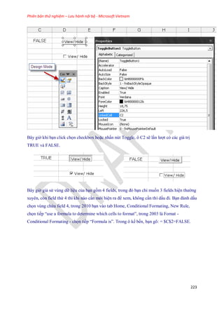Phiên bản thử nghiệm – Lưu hành nội bộ - Microsoft Vietnam
223
Bây giờ khi bạn click ch n checkbox hoặc nhấn nút Toggle, ô C2 sẽ lần lượt có các giá trị
TRUE và FALSE.
..................
Bây giờ giả sử vùng dữ liệu của bạn gồm 4 fields, trong đó bạn chỉ mu n 3 fields hiện thường
xuyên, còn field thứ 4 thì khi nào cần mới hiện ra để xem, không cần thì dấu đi. Bạn đánh dấu
ch n vùng chứa field 4, trong 2010 bạn vào tab Home, Conditional Formating, New Rule,
ch n ti p ―use a formula to determine which cells to format‖, trong 2003 là Fornat -
Conditional Formating - ch n ti p ―Formula is‖. Trong ô k b n, bạn gõ: = $C$2=FALSE.
 