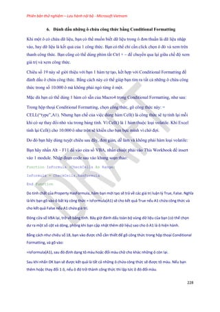 Phiên bản thử nghiệm – Lưu hành nội bộ - Microsoft Vietnam
228
6. Đánh dấu những ô chứa công thức bằng Conditional Formatting
Khi một ô có chứa dữ liệu, bạn có thể mu n bi t dữ liệu trong ô đơn thuần là dữ liệu nhập
vào, hay dữ liệu là k t quả của 1 công thức. Bạn có thể chỉ cần click ch n ô đó và xem trên
thanh công thức. Bạn cũng có thể dùng phím tắt Ctrl + ~ để chuyển qua lại giữa ch độ xem
giá trị và xem công thức.
Chiêu s 19 này sẽ giới thiệu với bạn 1 hàm t tạo, k t hợp với Conditional Formatting để
đánh dấu ô chứa công thức. Bằng cách này có thể giúp bạn tìm ra tất cả những ô chứa công
thức trong s 10.000 ô mà không phải ngó từng ô một.
Mặc dù bạn có thể dùng 1 hàm có sẵn của Macro4 trong Conditional Formatting, như sau:
Trong hộp thoại Conditional Formatting, ch n công thức, gõ công thức này: =
CELL(―type‖,A1). Nhưng hạn ch của việc dùng hàm Cell() là công thức sẽ t tính lại mỗi
khi có s thay đổi nhỏ xíu trong bảng tính. Vì Cell() là 1 hàm thuộc loại volatile. Khi Excel
tính lại Cell() cho 10.000 ô như trên sẽ khi n cho bạn b c mình vì chờ đợi.
Do đó bạn hãy dùng tuyệt chiêu sau đây, đơn giản, dễ làm và không phải hàm loại volatile:
Bạn hãy nhấn Alt – F11 để vào cửa sổ VBA, nhấn chuột phải vào This Workbook để insert
vào 1 module. Nhập đoạn code sau vào khung soạn thảo:
Function IsFormula (CheckCells As Range)
IsFormula = CheckCells.HasFormula
End Function
Do tính chất của Property HasFormula, hàm bạn mới tạo sẽ trả về các giá trị luận l{ True, False. Nghĩa
là khi bạn gõ vào ô bất kz công thức = IsFormula(A1) sẽ cho kết quả True nếu A1 chứa công thức và
cho kết quả False nếu A1 chứa giá trị.
Đóng cửa sổ VBA lại, trở về bảng tính. Bây giờ đánh ấu toàn bộ vùng dữ liệu của bạn (có thể chọn
ư ra một số cột và dòng, phòng khi bạn cập nhật thêm dữ liệu) sao cho ô A1 là ô hiện hành.
Bằng cách như chiêu số 18, bạn vào được chỗ cần thiết để gõ công thức trong hộp thoại Conditional
Formatting, và gõ vào:
= sFormula(A1), sau đó định dạng tô màu hoặc đổi màu chữ cho khác những ô còn lại.
Sau khi nhấn OK bạn sẽ được kết quả là tất cả những ô chứa công thức sẽ được tô màu. Nếu bạn
thêm hoặc thay đổi 1 ô, nếu ô đó trở thành công thức thì lập tức ô đó đổi màu.
 