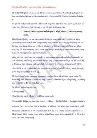 Phiên bản thử nghiệm – Lưu hành nội bộ - Microsoft Vietnam
229
Đôi khi bạn không thấy kết quả, vì anh Bill lanh chanh và chậm hiểu, anh ta cho rằng công thức sử
dụng hàm của bạn là 1 text nên ảnh tự sửa thành : =” sFormula(A1)”. Vậy bạn phải vào chỗ cũ sửa
lại.
Bây giờ mỗi khi bạn sửa hoặc thêm 1 ô trở thành công thức, ô đó sẽ có màu. ngược lại, nếu bạn sửa
1 công thức thành giá trị hoặc thêm giá trị vào 1 ô, ô đó sẽ không có màu.
7. Sử dụng chức năng thay thế (Replace) để gỡ bỏ các ký tự không mong
muốn.
Khi nhập dữ liệu hay khi sao chép và dán dữ liệu từ nguồn khác vào Excel thì các ký t
không mong mu n sẽ xuất hiện trong toàn bộ bảng tính của bạn. Sử dụng chiêu này bạn có
thể khắc phục được những rắc r i khi gỡ bỏ các ký t không mong mu n bằng tay. Chức
năng thay th (replace) trong Excel có thể giúp bạn gỡ bỏ các ký t không mong mu n trong
bảng tính, nhưng phải qua một vài bước phụ.
Ví dụ như, bạn có thể thay th những ký t không mong mu n bằng chuỗi rỗng t a như nó
chưa hề tồn tại. Mu n vậy bạn cần bi t mã của từng ký t mà bạn mu n gỡ bỏ. Tất cả các ký
t đều mang một mã riêng và Excel sẽ cho bạn bi t nó là gì khi bạn sử dụng hàm CODE.
Hàm CODE sẽ trả về một mã s cho ký t đầu tiên trong một chuỗi. Mã này tương đương ký
t mà máy tính của bạn đã thi t lập.
Để th c hiện điều này, ch n một trong các ô có chứa những ký t không mong mu n. Từ
thanh công thức, bôi đen ký t và sao chép ký t đó. Ti p theo ch n ô tr ng bất kỳ (A1 chẳng
hạn) và dán ký t đó vào ô đã ch n (A1).
Tại ô khác, nhập công thức sau:
=CODE($A$1)
Công thức này trả về mã của ký t không mong mu n.
Ch n toàn bộ dữ liệu của bạn, ch n Home ➝ Editing ➝ Find & Select ➝ Replace (với phiên
bản trước Excel 2010: ch n Edit ➝ Replace…), ở khung Find what: nhấn phim Alt và gõ s
0 kèm theo code đã đưa ra bởi công thức trên. N u mã s là 163 thì nhấn Alt và nhấn 0163.
(Hoặc bạn có thể để con trỏ chuột tại ô có ký t không mong mu n, sao chép ký t đó và dán
vào ô Find what cũng được)
 