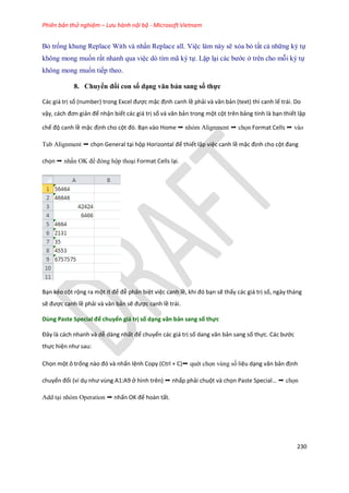 Phiên bản thử nghiệm – Lưu hành nội bộ - Microsoft Vietnam
230
Bỏ tr ng khung Replace With và nhấn Replace all. Việc làm này sẽ xóa bỏ tất cả những ký t
không mong mu n rất nhanh qua việc dò tìm mã ký t . Lặp lại các bước ở trên cho mỗi ký t
không mong mu n ti p theo.
8. Chuyển đổi con số dạng văn bản sang số thực
Các giá trị số (number) trong Excel được mặc định canh lề phải và văn bản (text) thì canh lế trái. Do
vậy, cách đơn giản để nhận biết các giá trị số và văn bản trong một cột trên bảng tính là bạn thiết lập
chế độ canh lề mặc định cho cột đó. Bạn vào Home ➝ nhóm Alignment ➝ ch n Format Cells ➝ vào
Tab Alignment ➝ chọn General tại hộp Horizontal để thiết lập việc canh lề mặc định cho cột đang
chọn ➝ nhấn OK để đóng hộp thoại Format Cells lại.
Bạn kéo cột rộng ra một ít để đễ phân biệt việc canh lề, khi đó bạn sẽ thấy các giá trị số, ngày tháng
sẽ được canh lề phải và văn bản sẽ được canh lề trái.
Dùng Paste Special để chuyển giá trị số dạng văn bản sang số thực
Đây là cách nhanh và ễ dàng nhất để chuyển các giá trị số ang văn bản sang số thực. Các bước
thực hiện như sau:
Chọn một ô trống nào đó và nhấn lệnh Copy (Ctrl + C)➝ quét ch n vùng s liệu dạng văn bản định
chuyển đổi (ví dụ như vùng A1:A9 ở hình trên) ➝ nhấp phải chuột và chọn Paste Special ➝ ch n
Add tại nhóm Operation ➝ nhấn OK để hoàn tất.
 