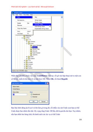 Phiên bản thử nghiệm – Lưu hành nội bộ - Microsoft Vietnam
235
Nhấn đúp (double-click) vào mục UndoHistory mới tạo, rồi gõ vào hộp thoại mở ra một con
s bất kỳ, miễn là lớn hơn 16 và nhỏ hơn 100. Nhấn OK, rồi thoát Regedit.
Bạn hãy khởi động lại Excel và thử làm gì trong đó, rồi nhấn vào nút Undo xem bạn có thể
Undo được bao nhiêu lần nhé. Hy v ng rằng Undo 100 lần, đã là quá đủ cho bạn. Tuy nhiên,
n u bạn nhấn lưu bảng tính, thì danh sách các tác vụ có thể Undo
 