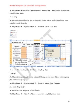 Phiên bản thử nghiệm – Lưu hành nội bộ - Microsoft Vietnam
25
B2. Ch n Home ch n nhóm Cells Insert Insert Cells… B3. Ch n l a ch n phù hợp
trong hộp thoại Insert
Chèn dòng
B1. Ch n một hoặc nhiều dòng liên tục hoặc cách khoảng mà bạn mu n chèn s dòng tương
ứng phía trên các dòng này.
B2. Ch n Home ch n nhóm Cells Insert Insert Sheet Rows
Minh h a chèn các dòng tr ng lên trên các dòng đang ch n
Chèn cột
B1. Ch n một hoặc nhiều cột liên tục hoặc cách khoảng mà bạn mu n chèn s cột tương ứng
phía bên trái các cột này.
B2. Ch n Home ch n nhóm Cells Insert Insert Sheet Columns
Xóa các ô, dòng và cột
B1. Ch n các ô, các dòng hoặc các cột cần xóa
B2. Ch n Home Cells Delete ch n kiểu xóa phù hợp (xem hình)
 