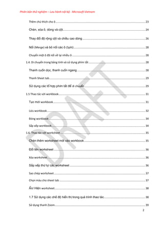 Phiên bản thử nghiệm – Lưu hành nội bộ - Microsoft Vietnam
2
Thêm chú thích cho ô.................................................................................................................23
Chèn, xóa ô, dòng và cột........................................................................................................24
Thay đổi độ rộng cột và chiều cao dòng ...............................................................................26
Nối (Merge) và bỏ nối các ô (Split)..........................................................................................28
Chuyển một ô đã nối về lại nhiều ô ............................................................................................28
1.4. Di chuyển trong bảng tính và sử dụng phím tắt .......................................................................28
Thanh cuốn dọc, thanh cuốn ngang......................................................................................28
Thanh Sheet tab.........................................................................................................................29
Sử dụng các tổ hợp phím tắt để di chuyển ............................................................................29
1.5 Thao tác với workbook.............................................................................................................31
Tạo mới workbook....................................................................................................................31
Lưu workbook............................................................................................................................32
Đóng workbook .........................................................................................................................34
Sắp xếp workbook......................................................................................................................34
1.6. Thao tác với worksheet...........................................................................................................35
Chèn thêm worksheet mới vào workbook.............................................................................35
Đổi tên worksheet ...................................................................................................................36
Xóa worksheet...........................................................................................................................36
Sắp xếp thứ tự các worksheet ...............................................................................................36
Sao chép worksheet...................................................................................................................37
Chọn màu cho sheet tab ............................................................................................................37
Ẩn/ Hiện worksheet..................................................................................................................38
1.7 Sử dụng các chế độ hiển thị trong quá trình thao tác....................................................38
Sử dụng thanh Zoom..................................................................................................................39
 