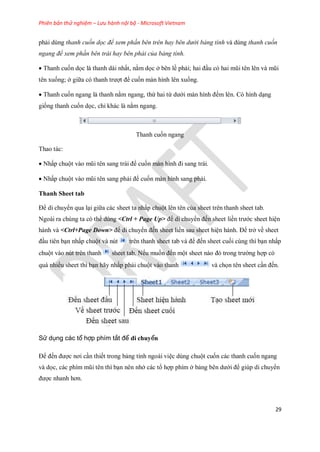 Phiên bản thử nghiệm – Lưu hành nội bộ - Microsoft Vietnam
29
phải dùng thanh cuốn dọc để xem phần bên trên hay bên dưới bảng tính và dùng thanh cuốn
ngang để xem phần bên trái hay bên phải của bảng tính.
Thanh cu n d c là thanh dài nhất, nằm d c ở bên lề phải; hai đầu có hai mũi tên lên và mũi
tên xu ng; ở giữa có thanh trượt để cu n màn hình lên xu ng.
Thanh cu n ngang là thanh nằm ngang, thứ hai từ dưới màn hình đ m lên. Có hình dạng
gi ng thanh cu n d c, chỉ khác là nằm ngang.
Thanh cu n ngang
Thao tác:
Nhấp chuột vào mũi tên sang trái để cu n màn hình đi sang trái.
Nhấp chuột vào mũi tên sang phải để cu n màn hình sang phải.
Thanh Sheet tab
Để di chuyển qua lại giữa các sheet ta nhấp chuột lên tên của sheet trên thanh sheet tab.
Ngoài ra chúng ta có thể dùng <Ctrl + Page Up> để di chuyển đ n sheet liền trước sheet hiện
hành và <Ctrl+Page Down> để di chuyển đ n sheet liền sau sheet hiện hành. Để trở về sheet
đầu tiên bạn nhấp chuột và nút trên thanh sheet tab và để đ n sheet cu i cùng thì bạn nhấp
chuột vào nút trên thanh sheet tab. N u mu n đ n một sheet nào đó trong trường hợp có
quá nhiều sheet thì bạn hãy nhấp phải chuột vào thanh và ch n tên sheet cần đ n.
Sử dụng các tổ hợp phím tắt để di chuyển
Để đ n được nơi cần thi t trong bảng tính ngoài việc dùng chuột cu n các thanh cu n ngang
và d c, các phím mũi tên thì bạn nên nhớ các tổ hợp phím ở bảng bên dưới để giúp di chuyển
được nhanh hơn.
 