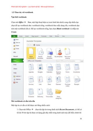 Phiên bản thử nghiệm – Lưu hành nội bộ - Microsoft Vietnam
31
1.5 Thao tác với workbook
Tạo mới workbook
Ch n nút Office New, một hộp thoại hiện ra (xem hình bên dưới) cung cấp nhiều l a
ch n để tạo workbook như: workbook tr ng, workbook theo mẫu d ng sẵn, workbook d a
trên một workbook đã có. Để tạo workbook tr ng, bạn ch n Blank workbook và nhấp nút
Create.
Mở workbook có sẵn trên đĩa
Một tập tin có sẵn có thể được mở bằng nhiều cách:
1. Ch n nút Office ch n tên tập tin trong danh sách Recent Documents, có thể có
t i đa 50 tên tập tin được sử dụng gần đây nhất trong danh sách này (để điều chỉnh thì
 