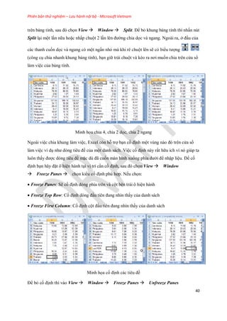 Phiên bản thử nghiệm – Lưu hành nội bộ - Microsoft Vietnam
40
trên bảng tính, sau đó ch n View Window Split. Để bỏ khung bảng tính thì nhấn nút
Split lại một lần nữa hoặc nhấp chuột 2 lần lên đường chia d c và ngang. Ngoài ra, ở đầu của
các thanh cu n d c và ngang có một ngấn nhỏ mà khi rê chuột lên sẽ có biểu tượng
(công cụ chia nhanh khung bảng tính), bạn giữ trái chuột và kéo ra nơi mu n chia trên cửa sổ
làm việc của bảng tính.
Minh h a chia 4, chia 2 d c, chia 2 ngang
Ngoài việc chia khung làm việc, Excel còn hỗ trợ bạn c định một vùng nào đó trên cửa sổ
làm việc ví dụ như dòng tiêu đề của một danh sách. Việc c định này rất hữu ích vì nó giúp ta
luôn thấy được dòng tiêu đề mặc dù đã cu n màn hình xu ng phía dưới để nhập liệu. Để c
định bạn hãy đặt ô hiện hành tại vị trí cần c định, sau đó ch n View Window
Freeze Panes ch n kiểu c định phù hợp. N u ch n:
Freeze Panes: Sẽ c định dòng phía trên và cột bên trái ô hiện hành
Freeze Top Row: C định dòng đầu tiên đang nhìn thấy của danh sách
Freeze First Column: C định cột đầu tiên đang nhìn thấy của danh sách
Minh h a c định các tiêu đề
Để bỏ c định thì vào View Window Freeze Panes Unfreeze Panes
 