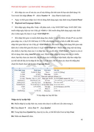Phiên bản thử nghiệm – Lưu hành nội bộ - Microsoft Vietnam
42
Khi nhập các con s mà các con s này không cần tính toán thì bạn nên định dạng ô là
Text trước khi nhập (Home nhóm Number ch n Text từ danh sách).
Ngày và thời gian nhập vào ô thì nó dùng định dạng ngày mặc định trong Control Panel
Regional and Language Options.
Khi nhập ngày dùng dấu / hoặc - để phân cách, ví dụ 10/05/2007 hoặc 10-05-2007. Khi
mu n nhập ngày hiện tại vào ô hãy gõ <Ctrl+;>. Khi mu n dùng định dạng ngày mặc định
cho ô chứa ngày thì ch n ô và gõ <Ctrl+Shift+#>.
Khi nhập thời gian và mu n định dạng theo chuẩn 12 giờ thì thêm A hoặc P vào sau thời
gian nhập vào, ví dụ 8:30 AM hoặc 4:15 PM, n u không Excel t hiểu là AM. Khi mu n
nhập thời gian hiện tại vào ô hãy gõ <Ctrl+Shift+;>. Khi mu n dùng định dạng thời gian mặc
định cho ô chứa thời gian thì ch n ô và gõ <Ctrl+Shift+@>. Mu n nhập cùng một nội dung
cho nhiều ô, bạn hãy ch n các ô và nhập liệu vào sau đó nhấn <Ctrl+Enter>. Ngoài ra còn có
thể sử dụng chức năng AutoFill (phần sau). Mu n nhập cùng nội dung trên các ô ở nhiều
sheet, bạn hãy ch n các sheet đó, sau đó ch n các ô trên sheet hiện hành, ti p theo nhập liệu
(có thể mất dữ liệu do bị nhập đè lên các ô có dữ liệu). Để bỏ ch n các sheet thì nhấp phải
chuột lên thanh sheet tab và ch n Ungroup Sheets.
Ví dụ nhập các loại dữ liệu
Nhập các ký tự đặc biệt
B1. Mu n nhập ký t đặc biệt vào, trước tiên ch n ô và đ n nơi cần chèn trong ô.
B2. Ch n Insert nhóm Text ch n Symbol
B3. Trong hộp thoại Symbol hãy ch n ký t cần, có thể đổi kiểu Font tại hộp Font.
B4. Nhấn nút Insert để chèn.
 