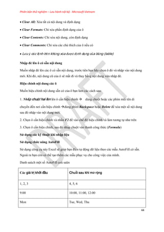 Phiên bản thử nghiệm – Lưu hành nội bộ - Microsoft Vietnam
44
Clear All: Xóa tất cả nội dung và định dạng
Clear Formats: Chỉ xóa phần định dạng của ô
Clear Contents: Chỉ xóa nội dung, còn định dạng
Clear Comments: Chỉ xóa các chú thích của ô n u có
Lưu ý các lệnh trên không xóa được định dạng của bảng (table)
Nhập đè lên ô có sẵn nội dung
Mu n nhập đè lên các ô có sẵn nội dung, trước tiên bạn hãy ch n ô đó và nhập vào nội dung
mới. Khi đó, nội dung cũ của ô sẽ mất đi và thay bằng nội dung vừa nhập đè.
Hiệu chỉnh nội dung các ô
Mu n hiệu chỉnh nội dung sẵn có của ô bạn làm các cách sau:
1. Nhấp chuột hai lần lên ô cần hiệu chỉnh dùng chuột hoặc các phím mũi tên di
chuyển đ n nơi cần hiệu chỉnh dùng phím Backspace hoặc Delete để xóa một s nội dung
sau đó nhập vào nội dung mới.
2. Ch n ô cần hiệu chỉnh và nhấn F2 để vào ch độ hiệu chỉnh và làm tương t như trên
3. Ch n ô cần hiệu chỉnh, sau đó nhấp chuột vào thanh công thức (Formula)
Sử dụng các kỹ thuật khi nhập liệu
Sử dụng chức năng AutoFill
Sử dụng công cụ này Excel sẽ giúp bạn điền t động dữ liệu theo các mẫu AutoFill có sẵn.
Ngoài ra bạn còn có thể tạo thêm các mẫu phục vụ cho công việc của mình.
Danh saùch một s AutoFill coù saün
Các giá trị khởi đầu Chuỗi sau khi mở rộng
1, 2, 3 4, 5, 6
9:00 10:00, 11:00, 12:00
Mon Tue, Wed, Thu
 