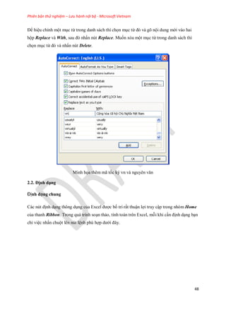 Phiên bản thử nghiệm – Lưu hành nội bộ - Microsoft Vietnam
48
Ðể hiệu chỉnh một mục từ trong danh sách thì ch n mục từ đó và gõ nội dung mới vào hai
hộp Replace và With, sau đó nhấn nút Replace. Mu n xóa một mục từ trong danh sách thì
ch n mục từ đó và nhấn nút Delete.
Minh h a thêm mã t c ký vn và nguyên văn
2.2. Định dạng
Định dạng chung
Các nút định dạng thông dụng của Excel được b trí rất thuận lợi truy cập trong nhóm Home
của thanh Ribbon. Trong quá trình soạn thảo, tính toán trên Excel, mỗi khi cần định dạng bạn
chỉ việc nhấn chuột lên nút lệnh phù hợp dưới đây.
 