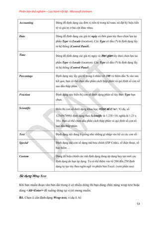 Phiên bản thử nghiệm – Lưu hành nội bộ - Microsoft Vietnam
53
Accounting Dùng để định dạng các đơn vị tiền tệ trong k toán, nó đặt ký hiệu tiền
tệ và giá trị ở hai cột khác nhau.
Date Dùng để định dạng các giá trị ngày và thời gian tùy theo ch n l a tại
phần Type và Locale (location). Các Type có dấu (*) là định dạng lấy
từ hệ th ng (Control Panel).
Time Dùng để định dạng các giá trị ngày và thời gian tùy theo ch n l a tại
phần Type và Locale (location). Các Type có dấu (*) là định dạng lấy
từ hệ th ng (Control Panel).
Percentage Định dạng này lấy giá trị trong ô nhân với 100 và thêm dấu % vào sau
k t quả, bạn có thể ch n dấu phân cách thập phân và qui định s con s
sau dấu thập phân.
Fraction Định dạng này hiển thị con s dưới dạng phân s tùy theo Type bạn
ch n.
Scientific Hiển thị con s dưới dạng khoa h c <Con số E+n>. Ví dụ, s
12345678901 định dạng theo Scientific là 1.23E+10, nghĩa là 1.23 x
1010. Bạn có thể ch n dấu phân cách thập phân và qui định s con s
sau dấu thập phân.
Text Định dạng nội dung ô gi ng như những gì nhập vào kể cả các con s .
Special Định dạng các con s dạng mã bưu chính (ZIP Code), s điện thoại, s
bảo hiểm …
Custom Dùng để hiệu chỉnh các mã định dạng đang áp dụng hay tạo mới các
định dạng do bạn áp dụng. Ta có thể thêm vào từ 200 đ n 250 định
dạng t tạo tùy theo ngôn ngữ và phiên bản Excel. (xem phần sau)
Sử dụng Wrap Text
Khi bạn mu n đoạn văn bản dài trong ô có nhiều dòng thì bạn dùng chức năng wrap text hoặc
dùng <Alt+Enter> để xu ng dòng tại vị trí mong mu n.
B1. Ch n ô cần định dạng Wrap text, ví dụ ô A1
 