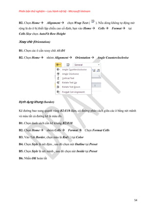 Phiên bản thử nghiệm – Lưu hành nội bộ - Microsoft Vietnam
54
B2. Ch n Home Alignment ch n Wrap Text ( ). N u dòng không t động mở
rộng là do ô bị thi t lập chiều cao c định, bạn vào Home Cells Format tại
Cells Size ch n AutoFit Row Height
Xoay chữ (Orientation)
B1. Ch n các ô cần xoay chữ A1:D1
B2. Ch n Home nhóm Alignment Orientation Angle Counterclockwise
Định dạng khung (border)
Kẽ đường bao xung quanh vùng B2:E18 đậm, có đường phân cách giữa các ô bằng nét mãnh
và màu tất cả đường kẽ là màu đỏ.
B1. Ch n danh sách cần kẽ khung B2:E18
B2. Ch n Home nhóm Cells Format Ch n Format Cells
B3. Vào Tab Border, ch n màu là Red ( ) tại Color
B4. Ch n Style là nét đậm , sau đó ch n nút Outline tại Preset
B5. Ch n Style là nét mảnh , sau đó ch n nút Inside tại Preset
B6. Nhấn OK hoàn tất
 