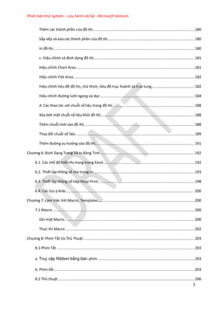 Phiên bản thử nghiệm – Lưu hành nội bộ - Microsoft Vietnam
5
Thêm các thành phần của đồ thị ..............................................................................................180
Sắp xếp và xóa các thành phần của đồ thị ................................................................................180
n đồ thị ...................................................................................................................................180
c. Hiệu chỉnh và định dạng đồ thị .............................................................................................181
Hiệu chỉnh Chart Area..............................................................................................................181
Hiệu chỉnh Flot Area.................................................................................................................182
Hiệu chỉnh tiêu đề đồ thị, ch thích, tiêu đề trục hoành và trục tung, ....................................182
Hiệu chỉnh đường lưới ngang và ọc........................................................................................184
d. Các thao tác với chuỗi số liệu trong đồ thị............................................................................188
óa bớt một chuỗi số liệu khỏi đồ thị.......................................................................................188
Thêm chuỗi mới vào đồ thị ......................................................................................................188
Thay đổi chuỗi số liệu ..............................................................................................................189
Thêm đường xu hướng vào đồ thị............................................................................................191
Chương 6: Định Dạng Trang Và In Bảng Tính........................................................................................192
6.1. Các chế độ hiển thị trang trong Excel.....................................................................................192
6.2. Thiết lập thông số cho trang in..............................................................................................193
6.3. Thiết lập thông số hộp thoại Print .........................................................................................198
6.4. Các lưu { khác.......................................................................................................................200
Chương 7: Làm Việc Với Macro, Templates..........................................................................................200
7.1 Macro ....................................................................................................................................200
Ghi một Macro.........................................................................................................................200
Thực thi Macro ........................................................................................................................202
Chương 8: Phím Tắt Và Thủ Thuật .......................................................................................................203
8.1 Phím Tắt ................................................................................................................................203
a. Truy cập Ribbon bằng bàn phím ..........................................................................................203
b. Phím tắt...................................................................................................................................203
8.2 Thủ thuật...............................................................................................................................206
 