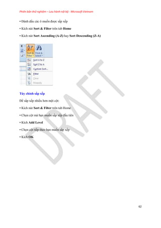 Phiên bản thử nghiệm – Lưu hành nội bộ - Microsoft Vietnam
62
• Đánh dấu các ô mu n được sắp x p
• Kích nút Sort & Filter trên tab Home
• Kích nút Sort Ascending (A-Z) hay Sort Descending (Z-A)
Tùy chỉnh sắp xếp
Để sắp x p nhiều hơn một cột:
• Kích nút Sort & Filter trên tab Home
• Ch n cột mà bạn mu n sắp x p đầu tiên
• Kích Add Level
• Ch n cột ti p theo bạn mu n sắp x p
• Kích OK
 