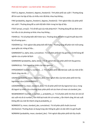 Phiên bản thử nghiệm – Lưu hành nội bộ - Microsoft Vietnam
76
FDIST (x, degrees_freedom1, degrees_freedom2) : Tính phân phối xác suất F. Thường dùng
để tìm xem hai tập số liệu có nhiều mức độ khác nhau hay không...
FINV (probability, degrees_freedom1, degrees_freedom2) : Tính nghịch đảo của phân phối
xác suất F. Thường ùng để so sánh độ biến thiên trong hai tập số liệu
FTEST (array1, array2) : Trả về kết quả của một phép thử F. Thường ùng để xác định xem
hai mẫu có các phương sai khác nhau hay không...
FISHER (x) : Trả về phép biến đổi Fisher tại x. Thường ùng để kiểm tra giả thuyết dựa trên
hệ số tương quan...
FISHERINV (y) : Tính nghịch đảo phép biến đổi Fisher. Thường ùng để phân tích mối tương
quan giữa các mảng số liệu...
GAMMADIST (x, alpha, beta, cumulative) : Trả về phân phối tích lũy gamma. Có thể ùng để
nghiên cứu có phân bố lệch
GAMMAINV (probability, alpha, beta) : Trả về nghịch đảo của phân phối tích lũy gamma.
GAMMLN (x) : Tính logarit tự nhiên của hàm gamma
HYPGEOMDIST (number1, number2, ...) : Trả về phân phối siêu bội (xác suất của một số lần
thành công nào đó...)
LOGINV (probability, mean, standard_dev) : Tính nghịch đảo của hàm phân phối tích lũy
lognormal của x (LOGNORMDIST)
LOGNORMDIST (x, mean, standard_dev) : Trả về phân phối tích lũy lognormal của x, trong
đó logarit tự nhiên của x thường được phân phối với các tham số mean và standard_dev.
NEGBINOMDIST (number_f, number_s, probability_s) : Trả về phân phối nhị thức âm (trả về
xác suất mà sẽ có number_f lần thất bại trước khi có number_s lần thành công, khi xác suất
không đổi của một lần thành công là probability_s)
NORMDIST (x, mean, standard_dev, cumulative) : Trả về phân phối chuẩn (normal
distribution). Thường được sử dụng trong việc thống kê, gồm cả việc kiểm tra giả thuyết
NORMINV (probability, mean, standard_dev) : Tính nghịch đảo phân phối tích lũy chuẩn
 