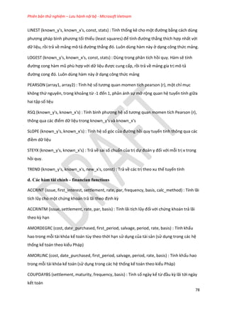 Phiên bản thử nghiệm – Lưu hành nội bộ - Microsoft Vietnam
78
LINEST (known_y's, known_x's, const, stats) : Tính thống kê cho một đường bằng cách dùng
phương pháp bình phương tối thiểu (least squares) để tính đường thẳng thích hợp nhất với
dữ liệu, rồi trả về mảng mô tả đường thẳng đó. Luôn ùng hàm này ở dạng công thức mảng.
LOGEST (known_y's, known_x's, const, stats) : Dùng trong phân tích hồi quy. Hàm sẽ tính
đường cong hàm mũ phù hợp với dữ liệu được cung cấp, rồi trả về mảng gía trị mô tả
đường cong đó. Luôn ùng hàm này ở dạng công thức mảng
PEARSON (array1, array2) : Tính hệ số tương quan momen tích pearson (r), một chỉ mục
không thứ nguyên, trong khoảng từ -1 đến 1, phản ánh sự mở rộng quan hệ tuyến tính giữa
hai tập số liệu
RSQ (known_y's, known_x's) : Tính bình phương hệ số tương quan momen tích Pearson (r),
thông qua các điểm dữ liệu trong known_y's và known_x's
SLOPE (known_y's, known_x's) : Tính hệ số góc của đường hồi quy tuyến tính thông qua các
điềm dữ liệu
STEYX (known_y's, known_x's) : Trả về sai số chuẩn của trị dự đoán y đối với mỗi trị x trong
hồi quy.
TREND (known_y's, known_x's, new_x's, const) : Trả về các trị theo xu thế tuyến tính
d. Các hàm tài chính - financian functions
ACCRINT (issue, first_interest, settlement, rate, par, frequency, basis, calc_method) : Tính lãi
tích lũy cho một chứng khoán trả lãi theo định kz
ACCR NT (issue, settlement, rate, par, basis) : Tính lãi tích lũy đối với chứng khoán trả lãi
theo kz hạn
AMORDEGRC (cost, date_purchased, first_period, salvage, period, rate, basis) : Tính khấu
hao trong mỗi tài khóa kế toán tùy theo thời hạn sử dụng của tài sản (sử dụng trong các hệ
thống kế toán theo kiểu Pháp)
AMORLINC (cost, date_purchased, first_period, salvage, period, rate, basis) : Tính khấu hao
trong mỗi tài khóa kế toán (sử dụng trong các hệ thống kế toán theo kiểu Pháp)
COUPDAYBS (settlement, maturity, frequency, basis) : Tính số ngày kể từ đầu kz lãi tới ngày
kết toán
 