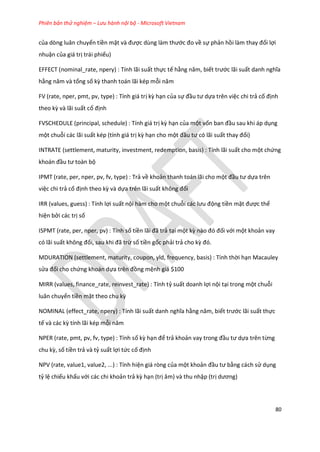 Phiên bản thử nghiệm – Lưu hành nội bộ - Microsoft Vietnam
80
của dòng luân chuyển tiền mặt và được ùng làm thước đo về sự phản hồi làm thay đổi lợi
nhuận của giá trị trái phiếu)
EFFECT (nominal_rate, npery) : Tính lãi suất thực tế hằng năm, biết trước lãi suất anh nghĩa
hằng năm và tổng số kz thanh toán lãi kép mỗi năm
FV (rate, nper, pmt, pv, type) : Tính giá trị kz hạn của sự đầu tư ựa trên việc chi trả cố định
theo kz và lãi suất cố định
FVSCHEDULE (principal, schedule) : Tính giá trị kz hạn của một vốn ban đầu sau khi áp dụng
một chuỗi các lãi suất kép (tính giá trị kz hạn cho một đầu tư có lãi suất thay đổi)
INTRATE (settlement, maturity, investment, redemption, basis) : Tính lãi suất cho một chứng
khoán đầu tư toàn bộ
IPMT (rate, per, nper, pv, fv, type) : Trả về khoản thanh toán lãi cho một đầu tư ựa trên
việc chi trả cố định theo kz và dựa trên lãi suất không đổi
IRR (values, guess) : Tính lợi suất nội hàm cho một chuỗi các lưu động tiền mặt được thể
hiện bởi các trị số
ISPMT (rate, per, nper, pv) : Tính số tiền lãi đã trả tại một kz nào đó đối với một khoản vay
có lãi suất không đổi, sau khi đã trừ số tiền gốc phải trả cho kz đó.
MDURATION (settlement, maturity, coupon, yld, frequency, basis) : Tính thời hạn Macauley
sửa đổi cho chứng khoán dựa trên đồng mệnh giá $100
MIRR (values, finance_rate, reinvest_rate) : Tính tỷ suất doanh lợi nội tại trong một chuỗi
luân chuyển tiền mặt theo chu kz
NOMINAL (effect_rate, npery) : Tính lãi suất anh nghĩa hằng năm, biết trước lãi suất thực
tế và các kz tính lãi kép mỗi năm
NPER (rate, pmt, pv, fv, type) : Tính số kz hạn để trả khoản vay trong đầu tư ựa trên từng
chu kz, số tiền trả và tỷ suất lợi tức cố định
NPV (rate, value1, value2, ...) : Tính hiện giá ròng của một khoản đầu tư bằng cách sử dụng
tỷ lệ chiếu khấu với các chi khoản trả kz hạn (trị âm) và thu nhập (trị ương)
 