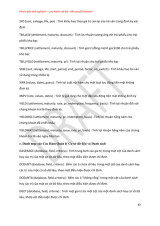 Phiên bản thử nghiệm – Lưu hành nội bộ - Microsoft Vietnam
82
SYD (cost, salvage, life, per) : Tính khấu hao theo giá trị còn lại của tài sản trong định kz xác
định
TBILLEQ (settlement, maturity, discount) : Tính lợi nhuận tương ứng với trái phiếu cho trái
phiếu kho bạc
TBILLPRICE (settlement, maturity, discount) : Tính giá trị đồng mệnh giá $100 cho trái phiếu
kho bạc
TBILLYIELD (settlement, maturity, pr) : Tính lợi nhuận cho trái phiếu kho bạc
VDB (cost, salvage, life, start_period, end_period, factor, no_switch) : Tính khấu hao tài sản
sử dụng trong nhiều kz
XIRR (values, dates, guess) : Tính lợi suất nội hàm cho một loạt lưu động tiền mặt không
định kz
XNPV (rate, values, dates) : Tính tỷ giá ròng cho một ãy lưu động tiền mặt không định kz
YIELD (settlement, maturity, rate, pr, redemption, frequency, basis) : Tính lợi nhuận đối với
chứng khoán trả lãi theo định kz
YIELDDISC (settlement, maturity, pr, redemption, basis) : Tính lợi nhuận hằng năm cho
chứng khoán đã chiết khấu
YIELDMAT (settlement, maturity, issue, rate, pr, basis) : Tính lợi nhuận hằng năm của chứng
khoán trả lãi vào ngày đáo hạn
e. Danh mục các Các Hàm Quản lý Cơ sở dữ liệu và Danh sách
DAVERAGE (database, field, criteria) : Tính trung bình các giá trị trong một cột của danh sách
hay các trị của một cơ sở dữ liệu, theo một điều kiện được chỉ định.
DCOUNT ( atabase, fiel , criteria) : Đếm các ô chứa số liệu trong một cột của danh sách hay
các trị của một cơ sở dữ liệu, theo một điều kiện được chỉ định.
DCOUNTA (database, field, criteria) : Đếm các ô "không rỗng" trong một cột của danh sách
hay các trị của một cơ sở dữ liệu, theo một điều kiện được chỉ định.
DGET (database, field, criteria) : Trích một giá trị từ một cột của một anh sách hay cơ sở dữ
liệu, khớp với điều kiện được chỉ định.
 