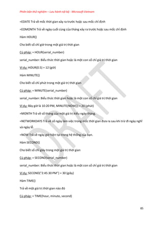 Phiên bản thử nghiệm – Lưu hành nội bộ - Microsoft Vietnam
85
=EDATE Trả về mốc thời gian xảy ra trước hoặc sau mốc chỉ định
=EOMONTH Trả về ngày cuối cùng của tháng xảy ra trước hoặc sau mốc chỉ định
Hàm HOUR()
Cho biết số chỉ giờ trong một giá trị thời gian
Cú pháp: = HOUR(serial_number)
serial_number: Biểu thức thời gian hoặc là một con số chỉ giá trị thời gian
Ví dụ: HOUR(0.5) = 12 (giờ)
Hàm MINUTE()
Cho biết số chỉ phút trong một giá trị thời gian
Cú pháp: = MINUTE(serial_number)
serial_number: Biểu thức thời gian hoặc là một con số chỉ giá trị thời gian
Ví dụ: Bây giờ là 10:20 PM, MINUTE(NOW()) = 20 (phút)
=MONTH Trả về số tháng của một giá trị kiểu ngày tháng.
=NETWORKDAYS Trả về số ngày làm việc trong mốc thời gian đưa ra sau khi trừ đi ngày nghĩ
và ngày lễ.
=NOW Trả về ngày giờ hiện tại trong hệ thống của bạn.
Hàm SECOND()
Cho biết số chỉ giây trong một giá trị thời gian
Cú pháp: = SECOND(serial_number)
serial_number: Biểu thức thời gian hoặc là một con số chỉ giá trị thời gian
Ví dụ: SECOND("2:45:30 PM") = 30 (giây)
Hàm TIME()
Trả về một giá trị thời gian nào đó
Cú pháp: = TIME(hour, minute, second)
 