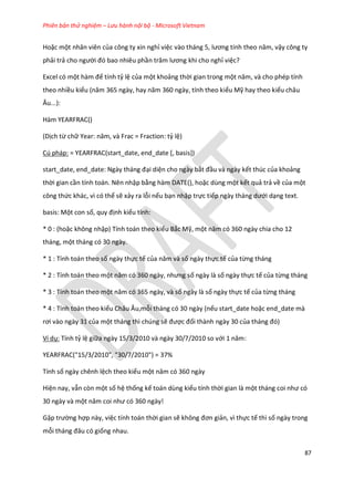 Phiên bản thử nghiệm – Lưu hành nội bộ - Microsoft Vietnam
87
Hoặc một nhân viên của công ty xin nghỉ việc vào tháng 5, lương tính theo năm, vậy công ty
phải trả cho người đó bao nhiêu phần trăm lương khi cho nghỉ việc?
Excel có một hàm để tính tỷ lệ của một khoảng thời gian trong một năm, và cho ph p tính
theo nhiều kiểu (năm 365 ngày, hay năm 360 ngày, tính theo kiểu Mỹ hay theo kiểu châu
Âu...):
Hàm YEARFRAC()
(Dịch từ chữ Year: năm, và Frac = Fraction: tỷ lệ)
Cú pháp: = YEARFRAC(start_date, end_date [, basis])
start_ ate, en _ ate: Ngày tháng đại diện cho ngày bắt đầu và ngày kết thúc của khoảng
thời gian cần tính toán. Nên nhập bằng hàm DATE(), hoặc dùng một kết quả trả về của một
công thức khác, vì có thể sẽ xảy ra lỗi nếu bạn nhập trực tiếp ngày tháng ưới dạng text.
basis: Một con số, quy định kiểu tính:
* 0 : (hoặc không nhập) Tính toán theo kiểu Bắc Mỹ, một năm có 360 ngày chia cho 12
tháng, một tháng có 30 ngày.
* 1 : Tính toán theo số ngày thực tế của năm và số ngày thực tế của từng tháng
* 2 : Tính toán theo một năm có 360 ngày, nhưng số ngày là số ngày thực tế của từng tháng
* 3 : Tính toán theo một năm có 365 ngày, và số ngày là số ngày thực tế của từng tháng
* 4 : Tính toán theo kiểu Châu Âu,mỗi tháng có 30 ngày (nếu start_date hoặc end_date mà
rơi vào ngày 31 của một tháng thì chúng sẽ được đổi thành ngày 30 của tháng đó)
Ví dụ: Tính tỷ lệ giữa ngày 15/3/2010 và ngày 30/7/2010 so với 1 năm:
YEARFRAC("15/3/2010", "30/7/2010") = 37%
Tính số ngày chênh lệch theo kiểu một năm có 360 ngày
Hiện nay, vẫn còn một số hệ thống kế toán dùng kiểu tính thời gian là một tháng coi như có
30 ngày và một năm coi như có 360 ngày!
Gặp trường hợp này, việc tính toán thời gian sẽ không đơn giản, vì thực tế thì số ngày trong
mỗi tháng đâu có giống nhau.
 