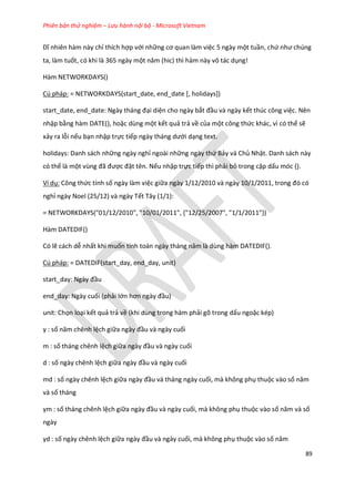 Phiên bản thử nghiệm – Lưu hành nội bộ - Microsoft Vietnam
89
Dĩ nhiên hàm này chỉ thích hợp với những cơ quan làm việc 5 ngày một tuần, chứ như ch ng
ta, làm tuốt, có khi là 365 ngày một năm (hic) thì hàm này vô tác ụng!
Hàm NETWORKDAYS()
Cú pháp: = NETWORKDAYS(start_date, end_date [, holidays])
start_ ate, en _ ate: Ngày tháng đại diện cho ngày bắt đầu và ngày kết thúc công việc. Nên
nhập bằng hàm DATE(), hoặc dùng một kết quả trả về của một công thức khác, vì có thể sẽ
xảy ra lỗi nếu bạn nhập trực tiếp ngày tháng ưới dạng text.
holidays: Danh sách những ngày nghỉ ngoài những ngày thứ Bảy và Chủ Nhật. Danh sách này
có thể là một vùng đã được đặt tên. Nếu nhập trực tiếp thì phải bỏ trong cặp dấu móc {}.
Ví dụ: Công thức tính số ngày làm việc giữa ngày 1/12/2010 và ngày 10/1/2011, trong đó có
nghỉ ngày Noel (25/12) và ngày Tết Tây (1/1):
= NETWORKDAYS("01/12/2010", "10/01/2011", {"12/25/2007", "1/1/2011"})
Hàm DATEDIF()
Có lẽ cách dễ nhất khi muốn tính toán ngày tháng năm là ùng hàm DATED F().
Cú pháp: = DATEDIF(start_day, end_day, unit)
start_ ay: Ngày đầu
end_day: Ngày cuối (phải lớn hơn ngày đầu)
unit: Chọn loại kết quả trả về (khi dùng trong hàm phải gõ trong dấu ngoặc kép)
y : số năm chênh lệch giữa ngày đầu và ngày cuối
m : số tháng chênh lệch giữa ngày đầu và ngày cuối
d : số ngày chênh lệch giữa ngày đầu và ngày cuối
md : số ngày chênh lệch giữa ngày đầu và tháng ngày cuối, mà không phụ thuộc vào số năm
và số tháng
ym : số tháng chênh lệch giữa ngày đầu và ngày cuối, mà không phụ thuộc vào số năm và số
ngày
yd : số ngày chênh lệch giữa ngày đầu và ngày cuối, mà không phụ thuộc vào số năm
 