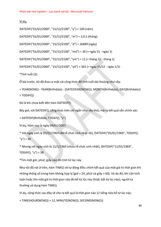 Phiên bản thử nghiệm – Lưu hành nội bộ - Microsoft Vietnam
90
Ví dụ:
DATED F("01/01/2000", "31/12/2100", "y") = 100 (năm)
DATEDIF("01/01/2000", "31/12/2100", "m") = 1211 (tháng)
DATEDIF("01/01/2000", "31/12/2100", "d") = 36889 (ngày)
DATEDIF("01/01/2000", "31/12/2100", "md") = 30 (= ngày 31 - ngày 1)
DATEDIF("01/01/2000", "31/12/2100", "ym") = 11 (= tháng 12 - tháng 1)
DATEDIF("01/01/2000", "31/12/2100", "yd") = 365 (= ngày 31/12 - ngày 1/1)
*Tính tuổi (2):
Ở bài trước, tôi đã đưa ra một cái công thức để tính tuổi ài thoòng như vầy:
= YEAR(NOW() - YEAR(Birthdate) - (DATE(YEAR(NOW()), MONTH(Birthdate), DAY(Birthdate))
> TODAY())
Đó là khi chưa biết đến hàm DATEDIF().
Bây giờ, với DATEDIF(), công thức trên chỉ ngắn như vầy thôi, mà ra kết quả vẫn chính xác:
= DATEDIF(Birthdate, TODAY(), "y")
Ví dụ, hôm nay là ngày 09/01/2007:
* Với ngày sinh là 05/01/1969 (đã tổ chức sinh nhật rồi), DATEDIF("05/01/1969", TODAY(),
"y") = 39
* Nhưng với ngày sinh là 11/1/1969 (chưa tổ chức sinh nhật), DATEDIF("11/01/1969",
TODAY(), "y") = 38
*Tìm một giờ, ph t, giây nào đó tính từ lúc này
Như tôi đã nói ở trên, hàm TIME() sẽ tự động điều chỉnh kết quả của một giá trị thời gian khi
những thông số trong hàm không hợp lý (giờ > 24, ph t và giây > 60). Và o đó, khi cần tính
toán hoặc tìm một giá trị thời gian nào đó kể từ lúc này (hoặc bất kz l c nào), người ta
thường sử dụng hàm TIME().
Ví dụ, công thức sau đây sẽ cho ra kết quả là thời gian vào 12 tiếng nữa kể từ lúc này:
= TIME(HOUR(NOW()) + 12, MINUTE(NOW()), SECOND(NOW()))
 