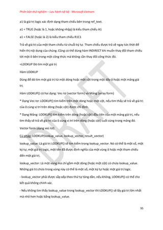 Phiên bản thử nghiệm – Lưu hành nội bộ - Microsoft Vietnam
95
a1 là giá trị logic xác định dạng tham chiếu bên trong ref_text.
a1 = TRUE (hoặc là 1, hoặc không nhập) là kiểu tham chiếu A1
a1 = FALSE (hoặc là 2) là kiểu tham chiếu R1C1
Trả về giá trị của một tham chiếu từ chuỗi ký tự. Tham chiếu được trả về ngay tức thời để
hiển thị nội dung của ch ng. Cũng có thể dùng hàm INDIRECT khi muốn thay đổi tham chiếu
tới một ô bên trong một công thức mà không cần thay đổi công thức đó.
=LOOKUP Dò tìm một giá trị
Hàm LOOKUP
Dùng để dò tìm một giá trị từ một dòng hoặc một cột trong một dãy ô hoặc một mảng giá
trị.
Hàm LOOKUP() có hai dạng: Vec-tơ (vector form) và ảng (array form)
* Dạng Vec-tơ: LOOKUP() tìm kiếm trên một dòng hoặc một cột, nếu tìm thấy sẽ trả về giá trị
của ô cùng vị trí trên dòng (hoặc cột) được chỉ định.
* Dạng Mảng: LOOKUP() tìm kiếm trên dòng (hoặc cột) đầu tiên của một mảng giá trị, nếu
tìm thấy sẽ trả về giá trị của ô cùng vị trí trên dòng (hoặc cột) cuối cùng trong mảng đó.
Vector form (dạng vec-tơ)
Cú pháp: LOOKUP(lookup_value, lookup_vector, result_vector)
lookup_value: Là giá trị LOOKUP() sẽ tìm kiếm trong lookup_vector. Nó có thể là một số, một
ký tự, một giá trị logic, một tên đã được định nghĩa của một vùng ô hoặc một tham chiếu
đến một giá trị.
lookup_vector: Là một vùng mà chỉ gồm một dòng (hoặc một cột) có chứa lookup_value.
Những giá trị chứa trong vùng này có thể là một số, một ký tự hoặc một giá trị logic.
- lookup_vector phải được sắp xếp theo thứ tự tăng ần, nếu không, LOOKUP() có thể cho
kết quả không chính xác.
- Nếu không tìm thấy lookup_value trong lookup_vector thì LOOKUP() sẽ lấy giá trị lớn nhất
mà nhỏ hơn hoặc bằng lookup_value.
 
