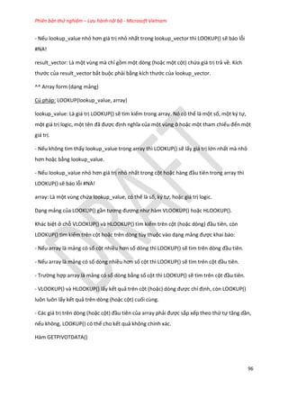 Phiên bản thử nghiệm – Lưu hành nội bộ - Microsoft Vietnam
96
- Nếu lookup_value nhỏ hơn giá trị nhỏ nhất trong lookup_vector thì LOOKUP() sẽ báo lỗi
#NA!
result_vector: Là một vùng mà chỉ gồm một dòng (hoặc một cột) chứa giá trị trả về. Kích
thước của result_vector bắt buộc phải bằng kích thước của lookup_vector.
^^ Array form (dạng mảng)
Cú pháp: LOOKUP(lookup_value, array)
lookup_value: Là giá trị LOOKUP() sẽ tìm kiếm trong array. Nó có thể là một số, một ký tự,
một giá trị logic, một tên đã được định nghĩa của một vùng ô hoặc một tham chiếu đến một
giá trị.
- Nếu không tìm thấy lookup_value trong array thì LOOKUP() sẽ lấy giá trị lớn nhất mà nhỏ
hơn hoặc bằng lookup_value.
- Nếu lookup_value nhỏ hơn giá trị nhỏ nhất trong cột hoặc hàng đầu tiên trong array thì
LOOKUP() sẽ báo lỗi #NA!
array: Là một vùng chứa lookup_value, có thế là số, ký tự, hoặc giá trị logic.
Dạng mảng của LOOKUP() gần tương đương như hàm VLOOKUP() hoặc HLOOKUP().
Khác biệt ở chỗ VLOOKUP() và HLOOKUP() tìm kiếm trên cột (hoặc òng) đầu tiên, còn
LOOKUP() tìm kiếm trên cột hoặc trên dòng tùy thuộc vào dạng mảng được khai báo:
- Nếu array là mảng có số cột nhiều hơn số dòng thì LOOKUP() sẽ tìm trên òng đầu tiên.
- Nếu array là mảng có số dòng nhiều hơn số cột thì LOOKUP() sẽ tìm trên cột đầu tiên.
- Trường hợp array là mảng có số dòng bằng số cột thì LOOKUP() sẽ tìm trên cột đầu tiên.
- VLOOKUP() và HLOOKUP() lấy kết quả trên cột (hoặc) òng được chỉ định, còn LOOKUP()
luôn luôn lấy kết quả trên dòng (hoặc cột) cuối cùng.
- Các giá trị trên dòng (hoặc cột) đầu tiên của array phải được sắp xếp theo thứ tự tăng ần,
nếu không, LOOKUP() có thể cho kết quả không chính xác.
Hàm GETPIVOTDATA()
 
