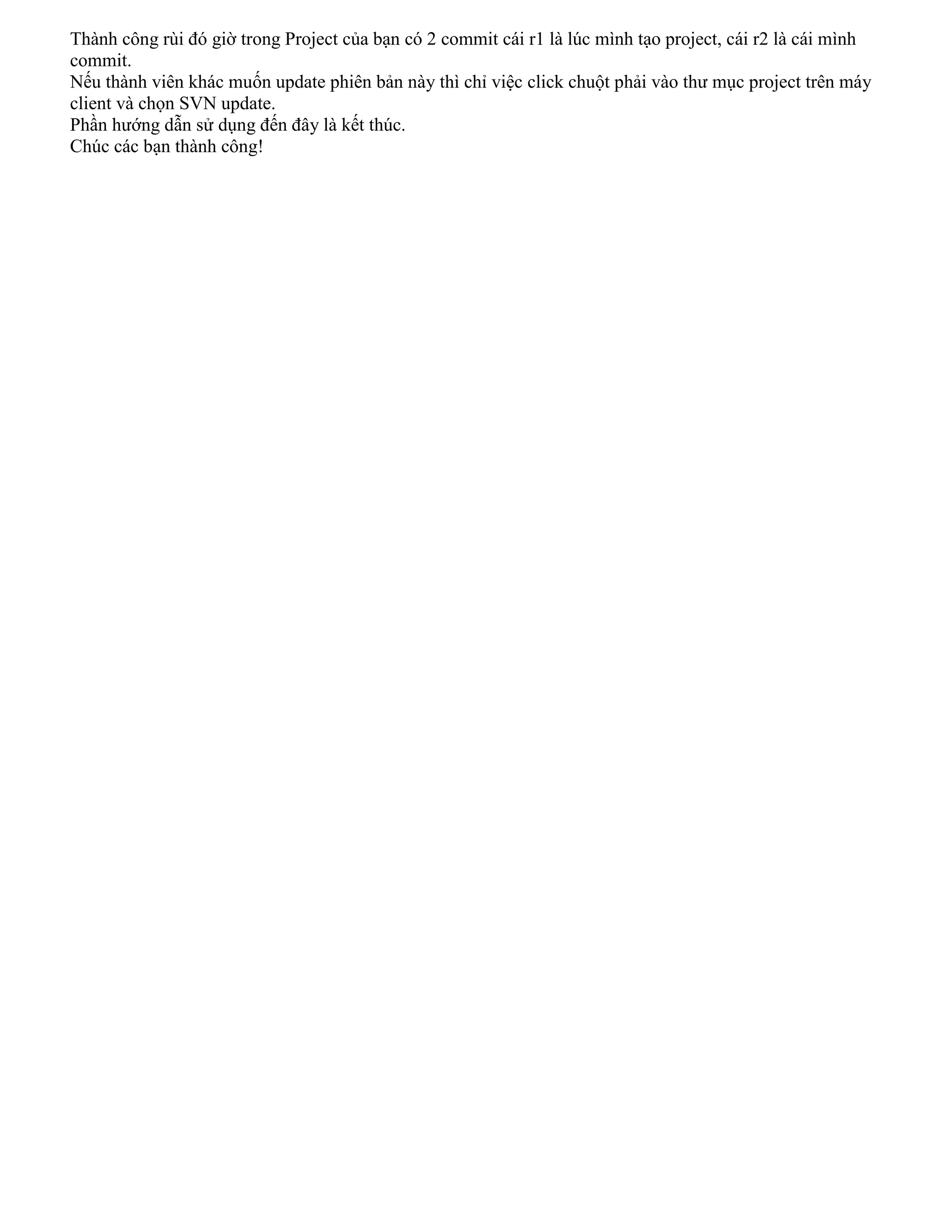 Thành công rùi đó giờ trong Project của bạn có 2 commit cái r1 là lúc mình tạo project, cái r2 là cái mình
commit.
Nếu thành viên khác muốn update phiên bản này thì chỉ việc click chuột phải vào thư mục project trên máy
client và chọn SVN update.
Phần hướng dẫn sử dụng đến đây là kết thúc.
Chúc các bạn thành công!

 