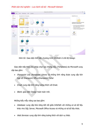 Phiên bản thử nghiệm – Lưu hành nội bộ - Microsoft Vietnam
9
Hình 02: Giao diện thể hiện chương trình InfoPath ở chế độ Design
Giao diện tiếp theo cho phép chọn lựa những mẫu (Templates) do Microsoft cung
cấp bao gồm:
 Sharepoint List, Sharepoint Library: là những tính năng được cung cấp tích
hợp với Sharepoint Office/Sharepoint Portal
 Email: cung cấp tính năng tương thích với Email.
 Blank: giao diện Design hoàn toàn mới.
Những kiểu mẫu nâng cao bao gồm:
 Database: cung cấp khả năng kết nối giữa InfoPath với những cơ sở dữ liệu
khác như SQL Server, Microsoft Office Access và những cơ sở dữ liệu khác.
 Web Services: cung cấp tính năng tương thích với dịch vụ Web.
 