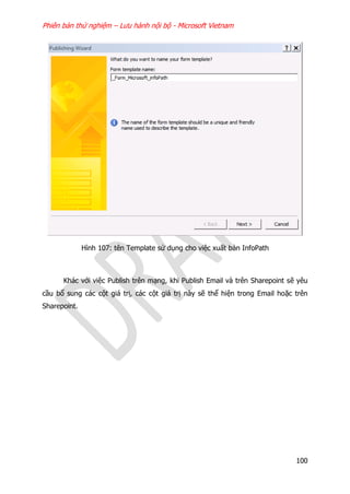 Phiên bản thử nghiệm – Lưu hành nội bộ - Microsoft Vietnam
100
Hình 107: tên Template sử dụng cho việc xuất bản InfoPath
Khác với việc Publish trên mạng, khi Publish Email và trên Sharepoint sẽ yêu
cầu bổ sung các cột giá trị, các cột giá trị này sẽ thể hiện trong Email hoặc trên
Sharepoint.
 