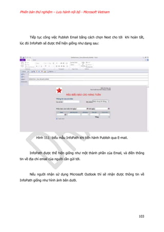 Phiên bản thử nghiệm – Lưu hành nội bộ - Microsoft Vietnam
103
Tiếp tục công việc Publish Email bằng cách chọn Next cho tới khi hoàn tất,
lúc đó InfoPath sẽ được thể hiện giống như dạng sau:
Hình 111: biểu mẫu InfoPath khi tiến hành Publish qua E-mail.
InfoPath được thể hiện giống như một thành phần của Email, và điền thông
tin về địa chỉ email của người cần gửi tới.
Nếu người nhận sử dụng Microsoft Outlook thì sẽ nhận được thông tin về
InfoPath giống như hình ảnh bên dưới.
 