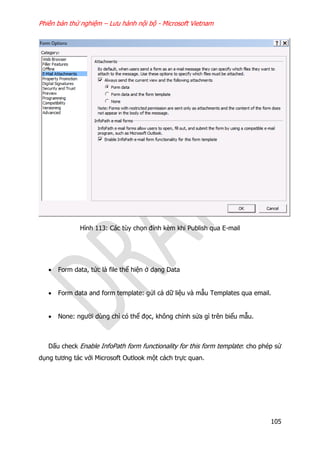 Phiên bản thử nghiệm – Lưu hành nội bộ - Microsoft Vietnam
105
Hình 113: Các tùy chọn đính kèm khi Publish qua E-mail
 Form data, tức là file thể hiện ở dạng Data
 Form data and form template: gửi cả dữ liệu và mẫu Templates qua email.
 None: người dùng chỉ có thể đọc, không chỉnh sửa gì trên biểu mẫu.
Dấu check Enable InfoPath form functionality for this form template: cho phép sử
dụng tương tác với Microsoft Outlook một cách trực quan.
 