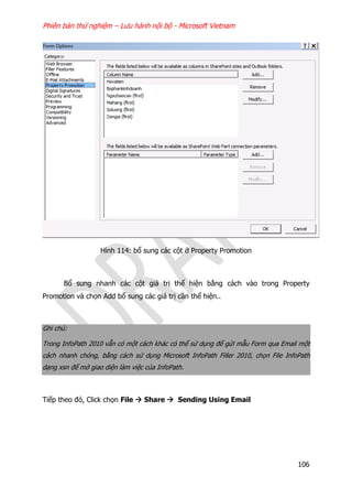 Phiên bản thử nghiệm – Lưu hành nội bộ - Microsoft Vietnam
106
Hình 114: bổ sung các cột ở Property Promotion
Bổ sung nhanh các cột giá trị thể hiện bằng cách vào trong Property
Promotion và chọn Add bổ sung các giá trị cần thể hiện..
Ghi chú:
Trong InfoPath 2010 vẫn có một cách khác có thể sử dụng để gửi mẫu Form qua Email một
cách nhanh chóng, bằng cách sử dụng Microsoft InfoPath Filler 2010, chọn File InfoPath
dạng xsn để mở giao diện làm việc của InfoPath.
Tiếp theo đó, Click chọn File  Share  Sending Using Email
 