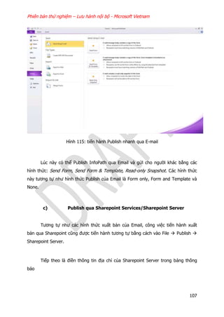 Phiên bản thử nghiệm – Lưu hành nội bộ - Microsoft Vietnam
107
Hình 115: tiến hành Publish nhanh qua E-mail
Lúc này có thể Publish InfoPath qua Email và gửi cho người khác bằng các
hình thức: Send Form, Send Form & Template, Read-only Snapshot. Các hình thức
này tương tự như hình thức Publish của Email là Form only, Form and Template và
None.
c) Publish qua Sharepoint Services/Sharepoint Server
Tương tự như các hình thức xuất bản của Email, công việc tiến hành xuất
bản qua Sharepoint cũng được tiến hành tương tự bằng cách vào File  Publish 
Sharepoint Server.
Tiếp theo là điền thông tin địa chỉ của Sharepoint Server trong bảng thông
báo
 