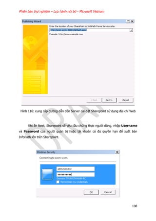 Phiên bản thử nghiệm – Lưu hành nội bộ - Microsoft Vietnam
108
Hình 116: cung cấp đường dẫn đến Server cài đặt Sharepoint sử dụng địa chỉ Web
Khi ấn Next, Sharepoint sẽ yêu cầu chứng thực người dùng, nhập Username
và Password của người quản trị hoặc tài khoản có đủ quyền hạn để xuất bản
InfoPath lên trên Sharepoint.
 