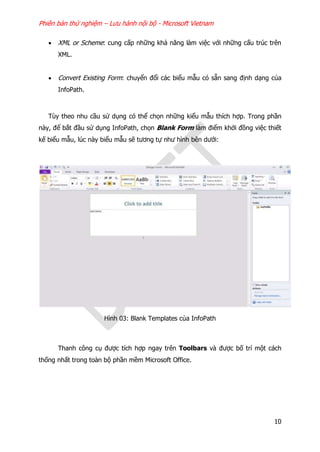 Phiên bản thử nghiệm – Lưu hành nội bộ - Microsoft Vietnam
10
 XML or Scheme: cung cấp những khả năng làm việc với những cấu trúc trên
XML.
 Convert Existing Form: chuyển đổi các biểu mẫu có sẵn sang định dạng của
InfoPath.
Tùy theo nhu cầu sử dụng có thể chọn những kiểu mẫu thích hợp. Trong phần
này, để bắt đầu sử dụng InfoPath, chọn Blank Form làm điểm khởi đồng việc thiết
kế biểu mẫu, lúc này biểu mẫu sẽ tương tự như hình bên dưới:
Hình 03: Blank Templates của InfoPath
Thanh công cụ được tích hợp ngay trên Toolbars và được bố trí một cách
thống nhất trong toàn bộ phần mềm Microsoft Office.
 