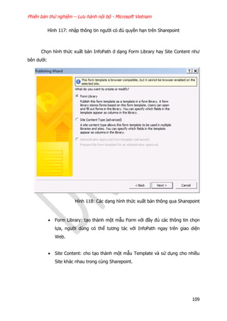 Phiên bản thử nghiệm – Lưu hành nội bộ - Microsoft Vietnam
109
Hình 117: nhập thông tin người có đủ quyền hạn trên Sharepoint
Chọn hình thức xuất bản InfoPath ở dạng Form Library hay Site Content như
bên dưới:
Hình 118: Các dạng hình thức xuất bản thông qua Sharepoint
 Form Library: tạo thành một mẫu Form với đầy đủ các thông tin chọn
lựa, người dùng có thể tương tác với InfoPath ngay trên giao diện
Web.
 Site Content: cho tạo thành một mẫu Template và sử dụng cho nhiều
Site khác nhau trong cùng Sharepoint.
 