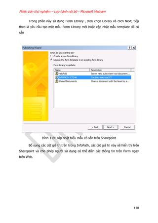 Phiên bản thử nghiệm – Lưu hành nội bộ - Microsoft Vietnam
110
Trong phần này sử dụng Form Library , click chọn Library và clicn Next, tiếp
theo là yêu cầu tạo một mẫu Form Library mới hoặc cập nhật mẫu template đã có
sẵn
Hình 119: cập nhật biểu mẫu có sẵn trên Sharepoint
Bổ sung các cột giá trị trên trong InfoPath, các cột giá trị này sẽ hiển thị trên
Sharepoint và cho phép người sử dụng có thể điền các thông tin trên Form ngay
trên Web.
 
