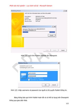Phiên bản thử nghiệm – Lưu hành nội bộ - Microsoft Vietnam
113
Hình 122: quá trình Publish InfoPath lên Sharepoint
Hình 123: nhập username và password của người có đủ quyền Publish thông tin.
Bảng thông báo quá trình Publish hoàn tất và có thể sử dụng trên Sharepoint
thông qua giao diện Web.
 