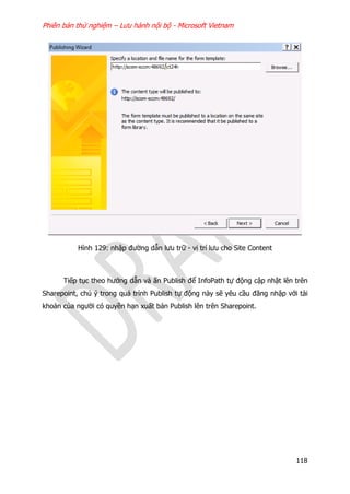 Phiên bản thử nghiệm – Lưu hành nội bộ - Microsoft Vietnam
118
Hình 129: nhập đường dẫn lưu trữ - vị trí lưu cho Site Content
Tiếp tục theo hướng dẫn và ấn Publish để InfoPath tự động cập nhật lên trên
Sharepoint, chú ý trong quá trình Publish tự động này sẽ yêu cầu đăng nhập với tài
khoản của người có quyền hạn xuất bản Publish lên trên Sharepoint.
 
