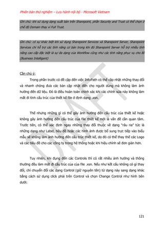 Phiên bản thử nghiệm – Lưu hành nội bộ - Microsoft Vietnam
121
Ghi chú: khi sử dụng dạng xuất bản trên Sharepoint, phần Security and Trust có thể chọn ở
chế độ Domain thay vì Full Trust.
Ghi chú: có sự khác biệt khi sử dụng Sharepoint Services và Sharepoint Server, Sharepoint
Services chỉ hỗ trợ các tính năng cơ bản trong khi đó Sharepoint Server hỗ trợ nhiều tính
năng cao cấp đặc biệt là sự đa dạng của Workflow cũng như các tính năng phục vụ cho BI
(Business Intelligent)
Cần chú ý:
Trong phần trước có đề cập đến việc InfoPath có thể cập nhật những thay đổi
và nhanh chóng đưa các bản cập nhật đến cho người dùng mà không làm ảnh
hưởng đến dữ liệu. Đó là điều hoàn toàn chính xác khi các chỉnh sửa này không làm
mất đi tính cấu trúc của thiết kế file ở định dạng .xsn.
Thế nhưng những gì có thể gây ảnh hưởng đến cấu trúc của thiết kế hoặc
không gây ảnh hưởng đến cấu trúc của file thiết kế mới là vấn đề cần quan tâm.
Trước tiên, có thể xác định ngay những thay đổi thuộc về dạng “râu ria” tức là
những dạng như Label, tiêu đề hoặc các hình ảnh được bổ sung trực tiếp vào biểu
mẫu sẽ không làm ảnh hưởng đến cấu trúc thiết kế, do đó có thể thay thế các Logo
và các tiêu đề cho các công ty trong hệ thống hoặc khi hiệu chỉnh sẽ đơn giản hơn.
Tuy nhiên, khi đụng đến các Controls thì có rất nhiều ảnh hưởng và thông
thường đều làm mất đi cấu trúc của của file .xsn. Nếu như kết cấu không có gì thay
đổi, chỉ chuyển đổi các dạng Control (giữ nguyên tên) từ dạng này sang dạng khác
bằng cách sử dụng click phải trên Control và chọn Change Control như hình bên
dưới:
 