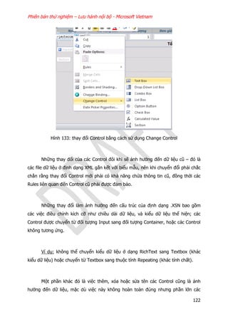 Phiên bản thử nghiệm – Lưu hành nội bộ - Microsoft Vietnam
122
Hình 133: thay đổi Control bằng cách sử dụng Change Control
Những thay đổi của các Control đôi khi sẽ ảnh hưởng đến dữ liệu cũ – đó là
các file dữ liệu ở định dạng XML gắn kết với biểu mẫu, nên khi chuyển đổi phải chắc
chắn rằng thay đổi Control mới phải có khả năng chứa thông tin cũ, đồng thời các
Rules liên quan đến Control cũ phải được đảm bảo.
Những thay đổi làm ảnh hưởng đến cấu trúc của định dạng .XSN bao gồm
các việc điều chỉnh kích cỡ như chiều dài dữ liệu, và kiểu dữ liệu thể hiện; các
Control được chuyển từ đối tượng Input sang đối tượng Container, hoặc các Control
không tương ứng.
Ví dụ: không thể chuyển kiểu dữ liệu ở dạng RichText sang Textbox (khác
kiểu dữ liệu) hoặc chuyển từ Textbox sang thuộc tính Repeating (khác tính chất).
Một phần khác đó là việc thêm, xóa hoặc sửa tên các Control cũng là ảnh
hưởng đến dữ liệu, mặc dù việc này không hoàn toàn đúng nhưng phần lớn các
 