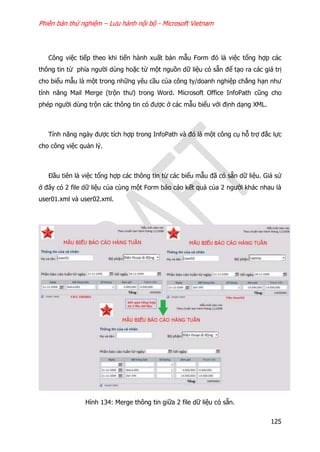 Phiên bản thử nghiệm – Lưu hành nội bộ - Microsoft Vietnam
125
Công việc tiếp theo khi tiến hành xuất bản mẫu Form đó là việc tổng hợp các
thông tin từ phía người dùng hoặc từ một nguồn dữ liệu có sẵn để tạo ra các giá trị
cho biểu mẫu là một trong những yêu cầu của công ty/doanh nghiệp chẳng hạn như
tính năng Mail Merge (trộn thư) trong Word. Microsoft Office InfoPath cũng cho
phép người dùng trộn các thông tin có được ở các mẫu biểu với định dạng XML.
Tính năng ngày được tích hợp trong InfoPath và đó là một công cụ hỗ trợ đắc lực
cho công việc quản lý.
Đầu tiên là việc tổng hợp các thông tin từ các biểu mẫu đã có sẵn dữ liệu. Giả sử
ở đây có 2 file dữ liệu của cùng một Form báo cáo kết quả của 2 người khác nhau là
user01.xml và user02.xml.
Hình 134: Merge thông tin giữa 2 file dữ liệu có sẵn.
 